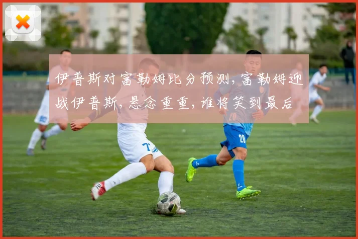 伊普斯对富勒姆比分预测,富勒姆迎战伊普斯,悬念重重,谁将笑到最后